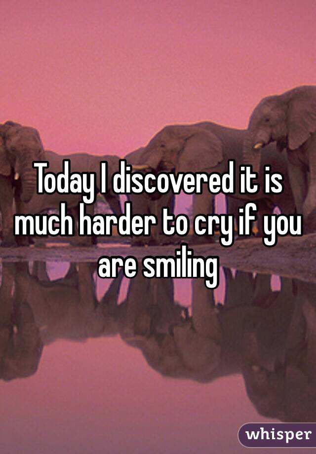 Today I discovered it is much harder to cry if you are smiling