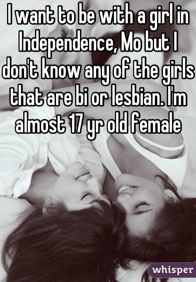 I want to be with a girl in Independence, Mo but I don't know any of the girls that are bi or lesbian. I'm almost 17 yr old female