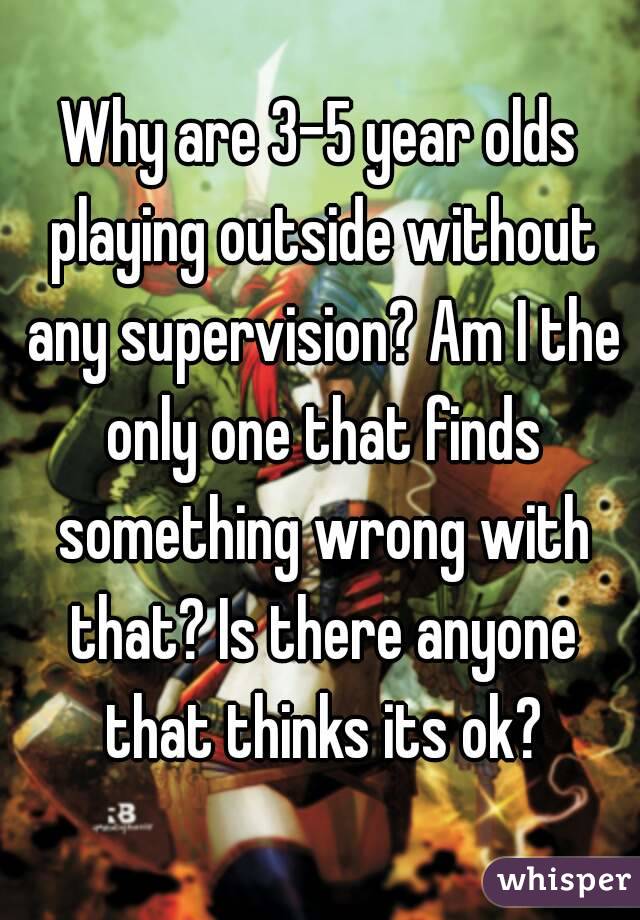 Why are 3-5 year olds playing outside without any supervision? Am I the only one that finds something wrong with that? Is there anyone that thinks its ok?