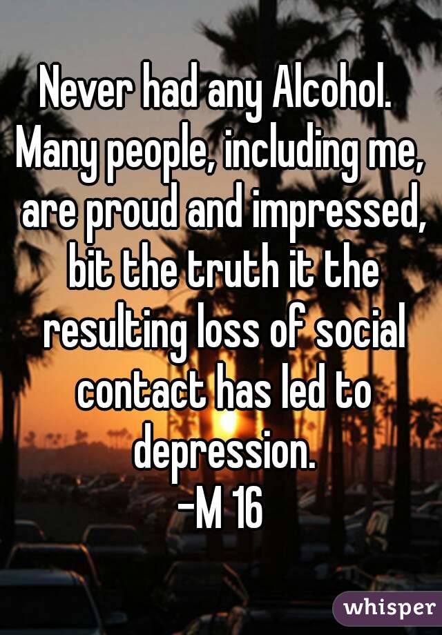 Never had any Alcohol. 
Many people, including me, are proud and impressed, bit the truth it the resulting loss of social contact has led to depression.
-M 16
