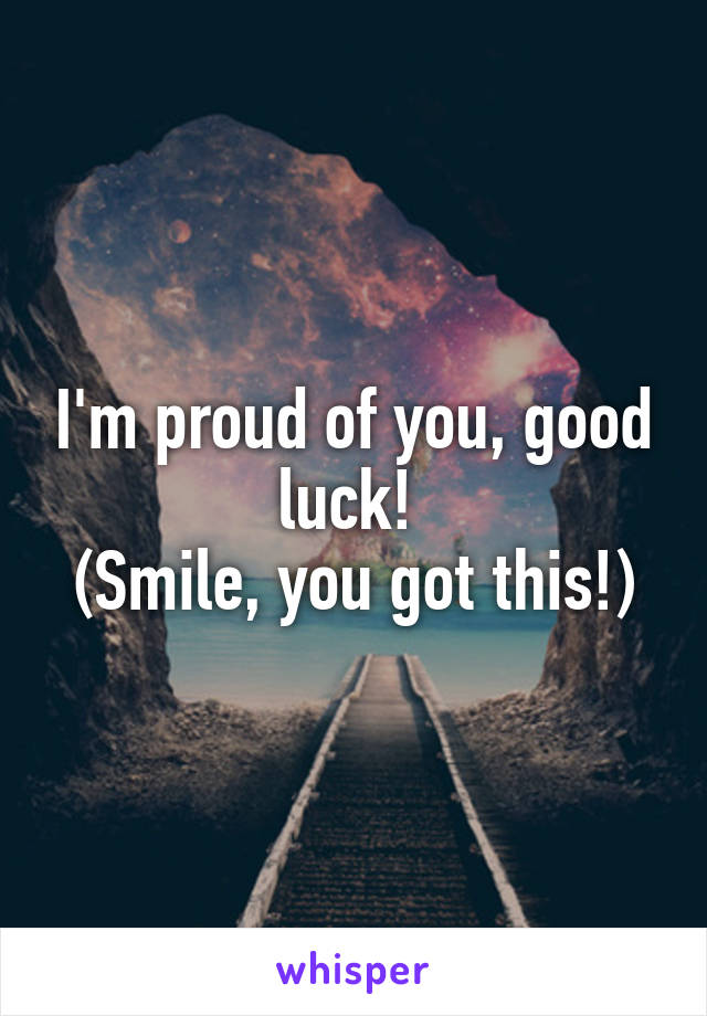 I'm proud of you, good luck! 
(Smile, you got this!)