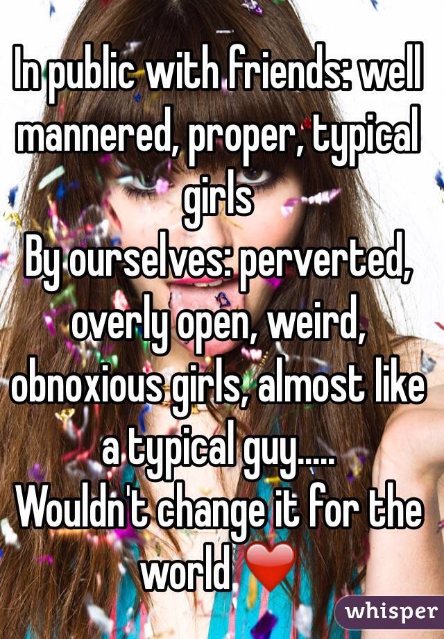 In public with friends: well
mannered, proper, typical
 girls
By ourselves: perverted, overly open, weird, obnoxious girls, almost like a typical guy..... 
Wouldn't change it for the world ❤️