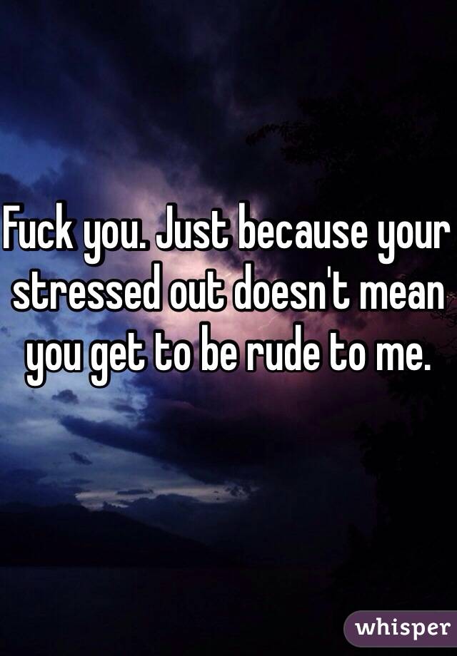 Fuck you. Just because your stressed out doesn't mean you get to be rude to me. 