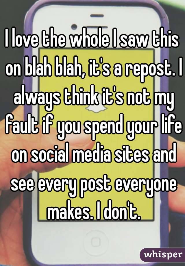 I love the whole I saw this on blah blah, it's a repost. I always think it's not my fault if you spend your life on social media sites and see every post everyone makes. I don't.