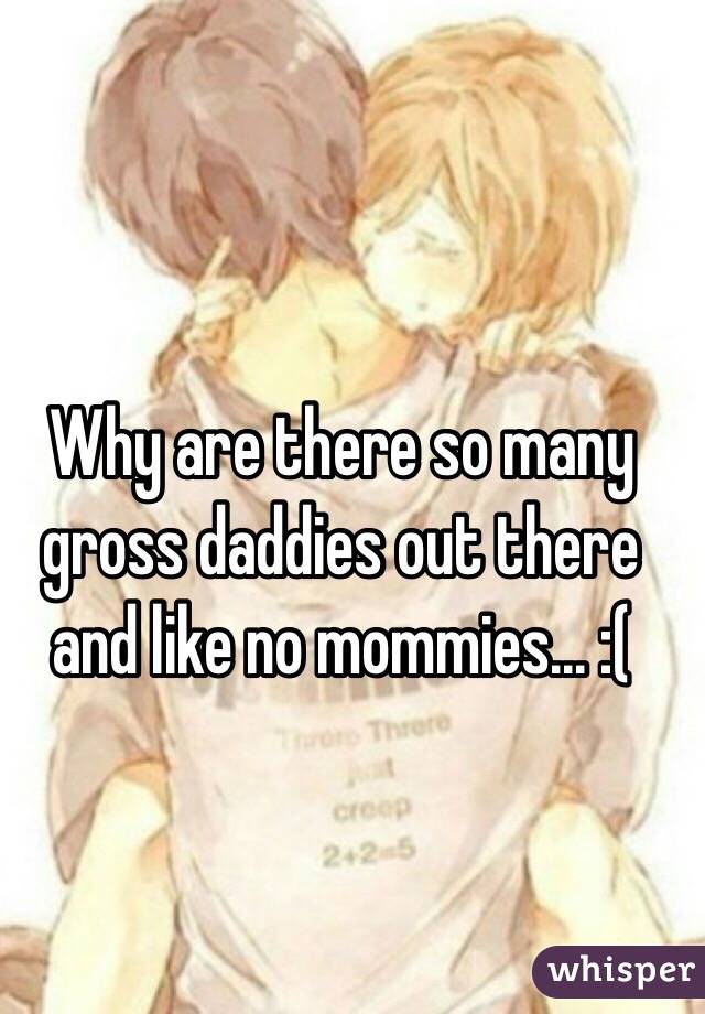 Why are there so many gross daddies out there and like no mommies... :(