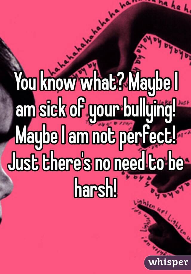 You know what? Maybe I am sick of your bullying! Maybe I am not perfect! Just there's no need to be harsh!