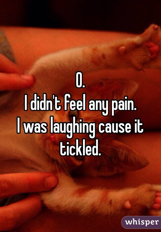 0. 
I didn't feel any pain.
I was laughing cause it tickled. 