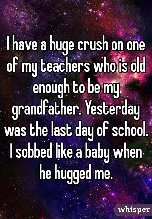 I have a huge crush on one of my teachers who is old enough to be my grandfather. Yesterday was the last day of school. I sobbed like a baby when he hugged me.