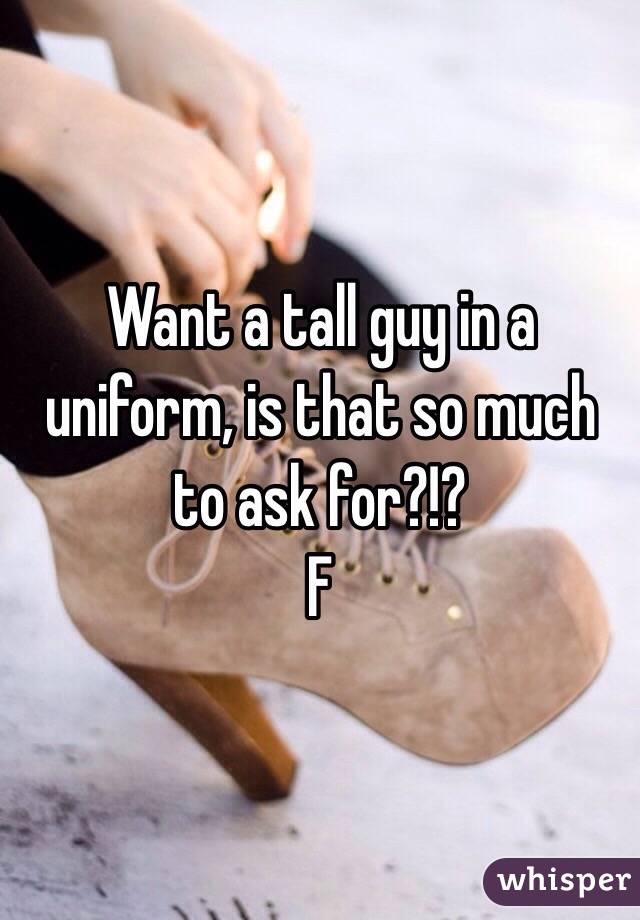 Want a tall guy in a uniform, is that so much to ask for?!? 
F