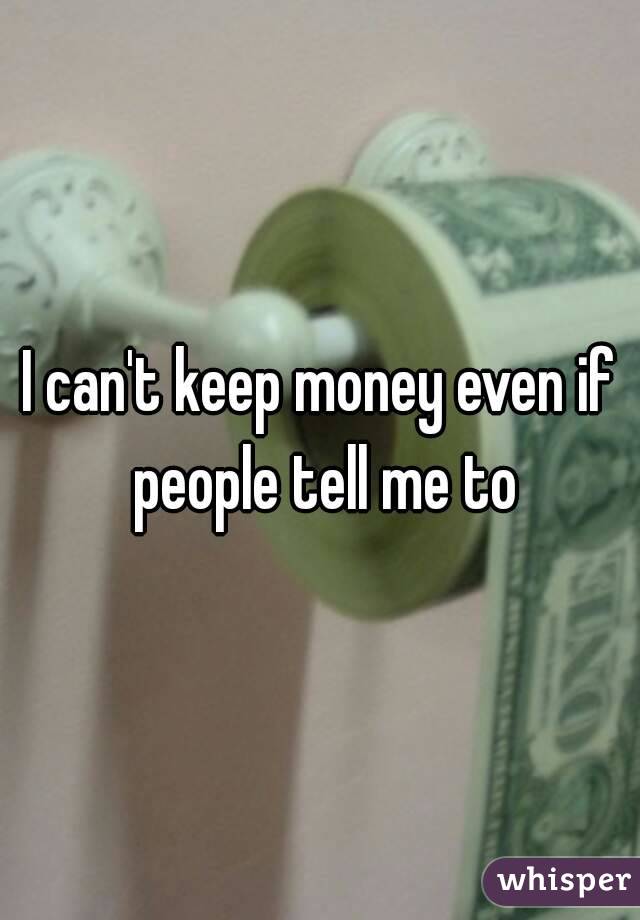 I can't keep money even if people tell me to
