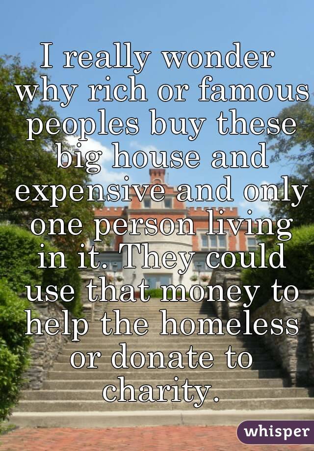 I really wonder why rich or famous peoples buy these big house and expensive and only one person living in it. They could use that money to help the homeless or donate to charity.