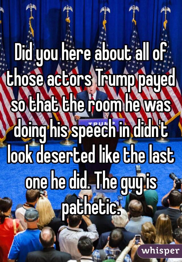 Did you here about all of those actors Trump payed so that the room he was doing his speech in didn't look deserted like the last one he did. The guy is pathetic.