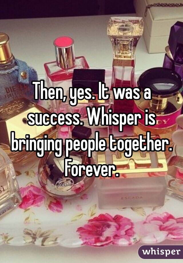 Then, yes. It was a success. Whisper is bringing people together. Forever. 