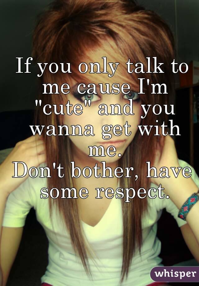 If you only talk to me cause I'm "cute" and you wanna get with me.
Don't bother, have some respect.