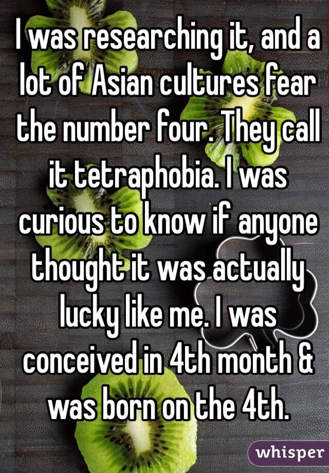 I was researching it, and a lot of Asian cultures fear the number four. They call it tetraphobia. I was curious to know if anyone thought it was actually lucky like me. I was conceived in 4th month & was born on the 4th.