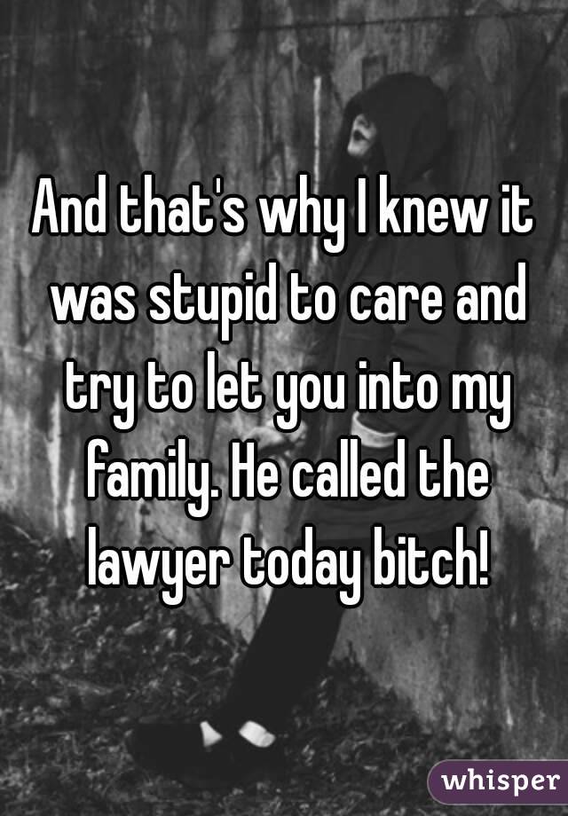 And that's why I knew it was stupid to care and try to let you into my family. He called the lawyer today bitch!