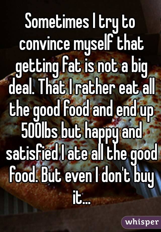 Sometimes I try to convince myself that getting fat is not a big deal. That I rather eat all the good food and end up 500lbs but happy and satisfied I ate all the good food. But even I don't buy it...