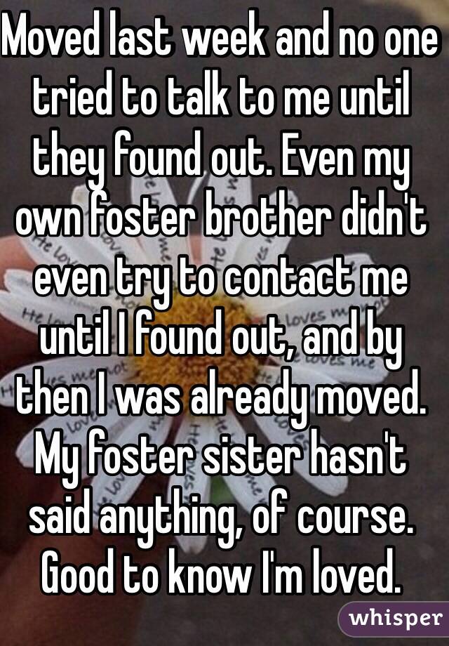 Moved last week and no one tried to talk to me until they found out. Even my own foster brother didn't even try to contact me until I found out, and by then I was already moved. My foster sister hasn't said anything, of course. Good to know I'm loved.