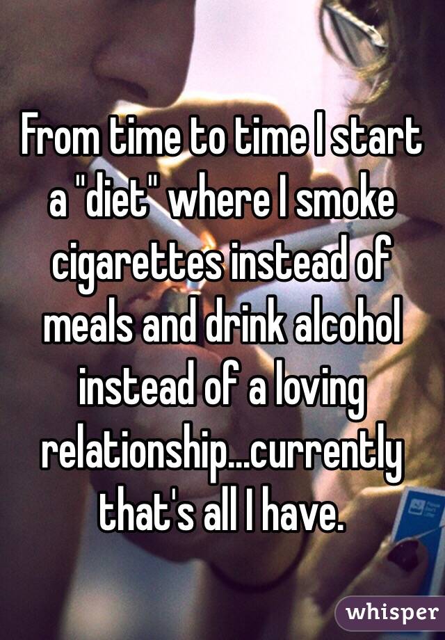 From time to time I start a "diet" where I smoke cigarettes instead of meals and drink alcohol instead of a loving relationship...currently that's all I have.