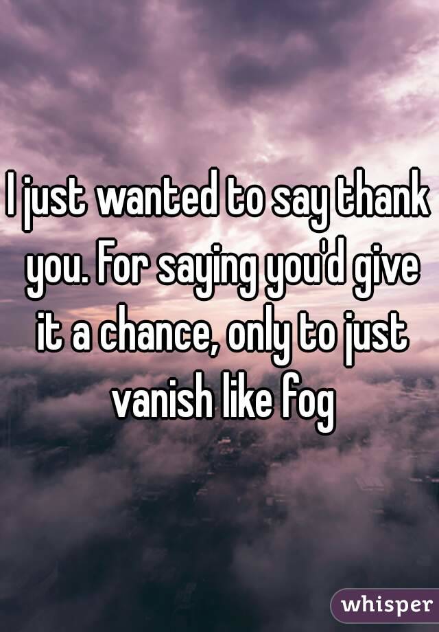 I just wanted to say thank you. For saying you'd give it a chance, only to just vanish like fog