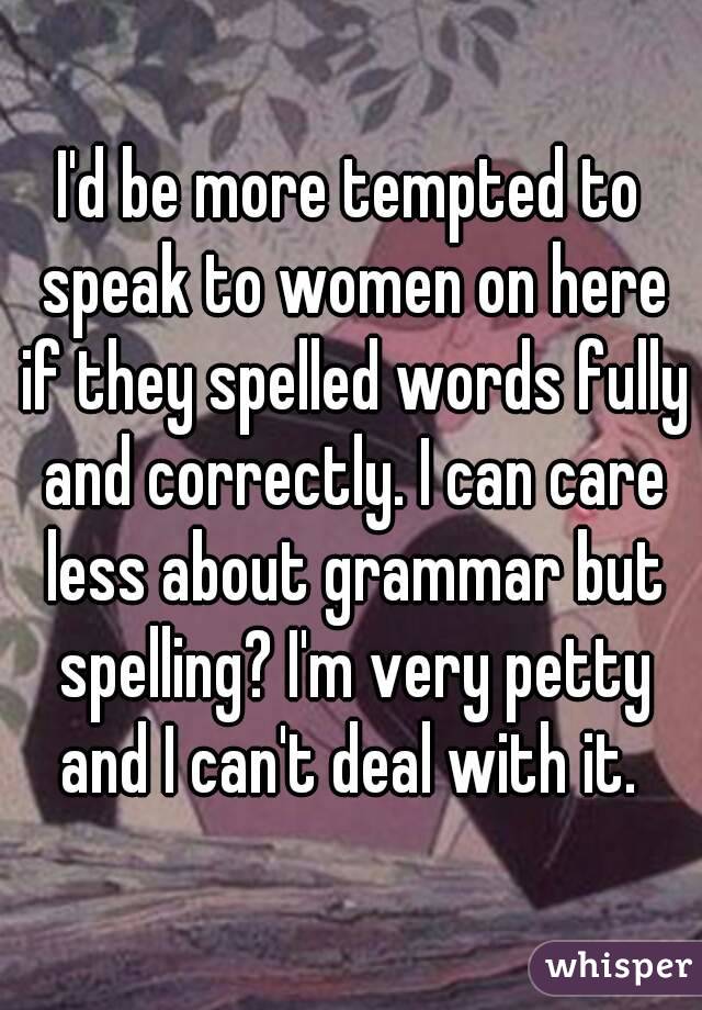 I'd be more tempted to speak to women on here if they spelled words fully and correctly. I can care less about grammar but spelling? I'm very petty and I can't deal with it. 