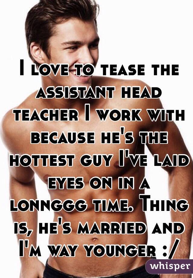 I love to tease the assistant head teacher I work with because he's the hottest guy I've laid eyes on in a lonnggg time. Thing is, he's married and I'm way younger :/