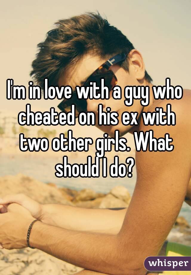 I'm in love with a guy who cheated on his ex with two other girls. What should I do? 