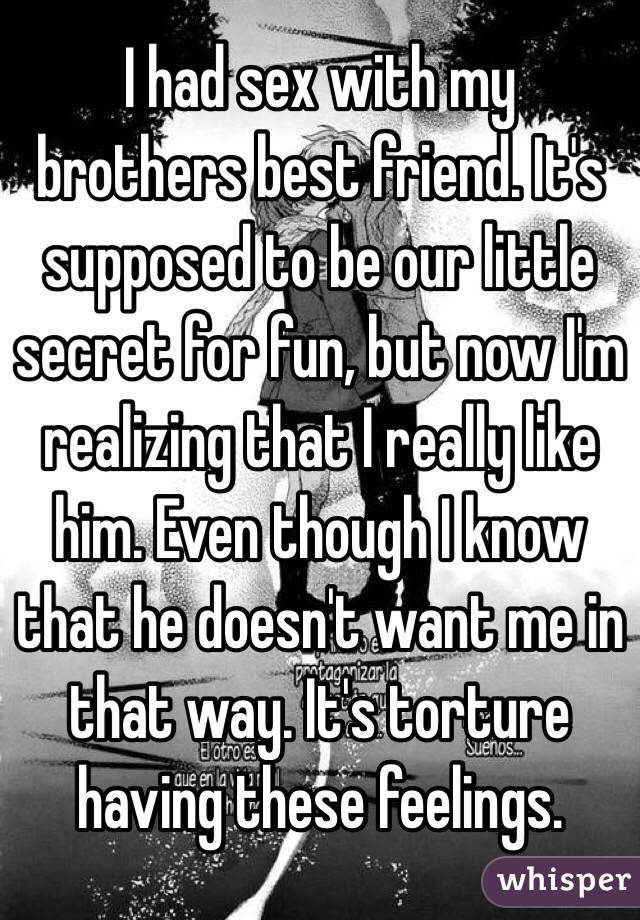 I had sex with my brothers best friend. It's supposed to be our little secret for fun, but now I'm realizing that I really like him. Even though I know that he doesn't want me in that way. It's torture having these feelings. 
