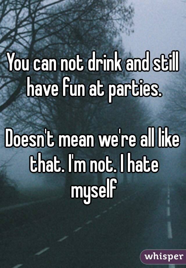 You can not drink and still have fun at parties.

Doesn't mean we're all like that. I'm not. I hate myself