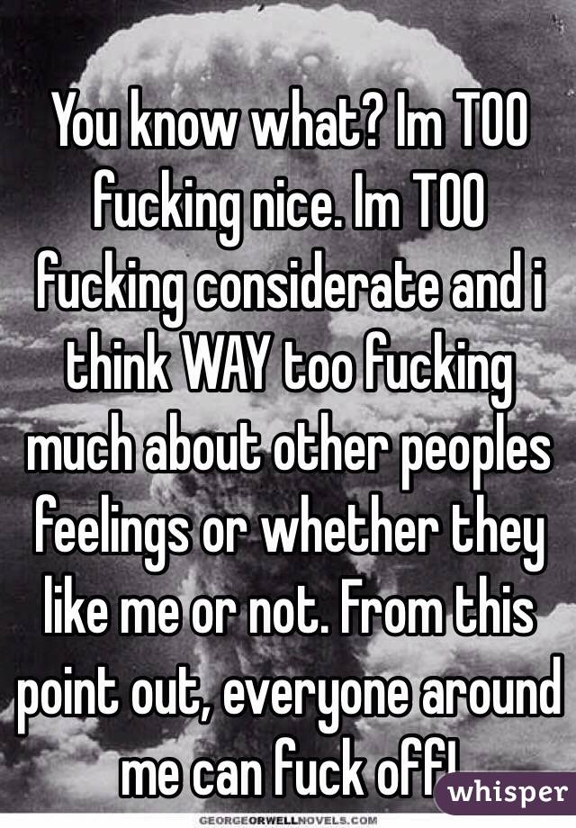 You know what? Im TOO fucking nice. Im TOO fucking considerate and i think WAY too fucking much about other peoples feelings or whether they like me or not. From this point out, everyone around me can fuck off!