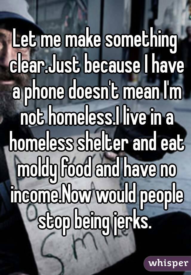 Let me make something clear.Just because I have a phone doesn't mean I'm not homeless.I live in a homeless shelter and eat moldy food and have no income.Now would people stop being jerks. 