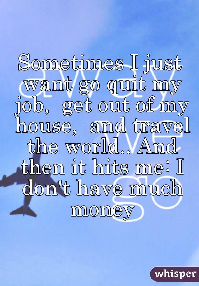 Sometimes I just want go quit my job,  get out of my house,  and travel the world.. And then it hits me: I don't have much money