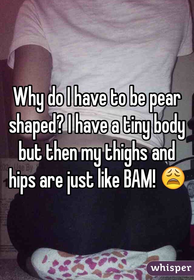 Why do I have to be pear shaped? I have a tiny body but then my thighs and hips are just like BAM! 😩