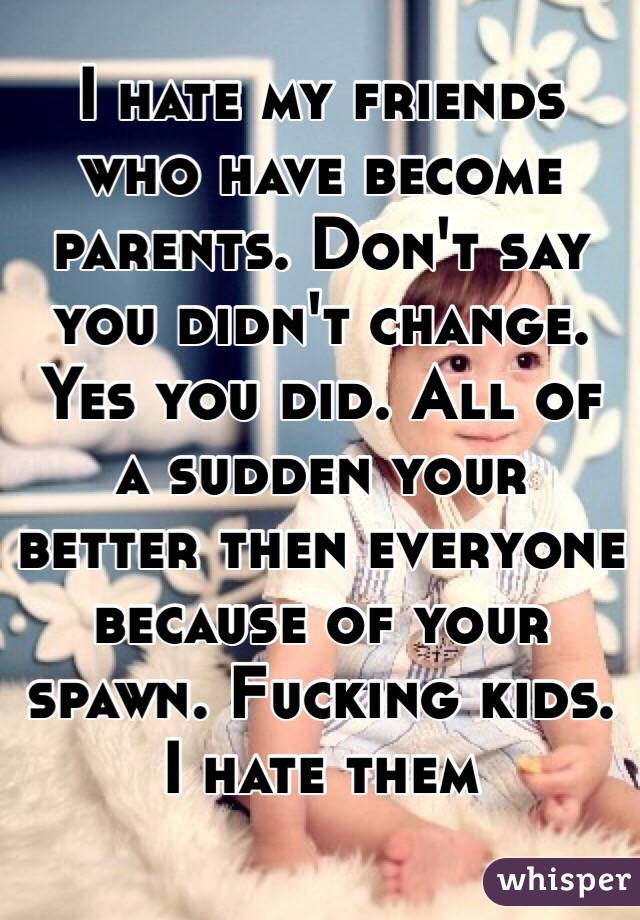 I hate my friends who have become parents. Don't say you didn't change. Yes you did. All of a sudden your better then everyone because of your spawn. Fucking kids. I hate them