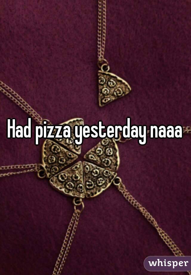 Had pizza yesterday naaa