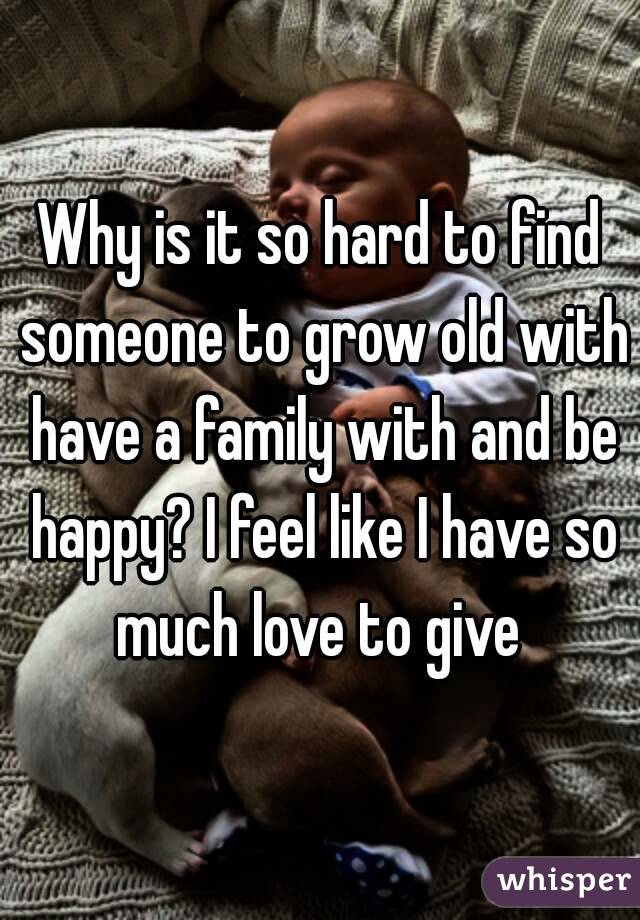 Why is it so hard to find someone to grow old with have a family with and be happy? I feel like I have so much love to give 