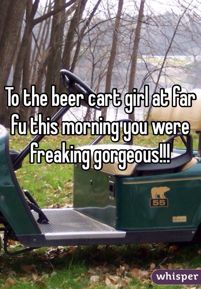 To the beer cart girl at far fu this morning you were freaking gorgeous!!! 