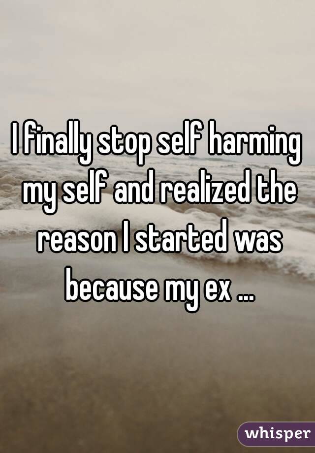 I finally stop self harming my self and realized the reason I started was because my ex ...