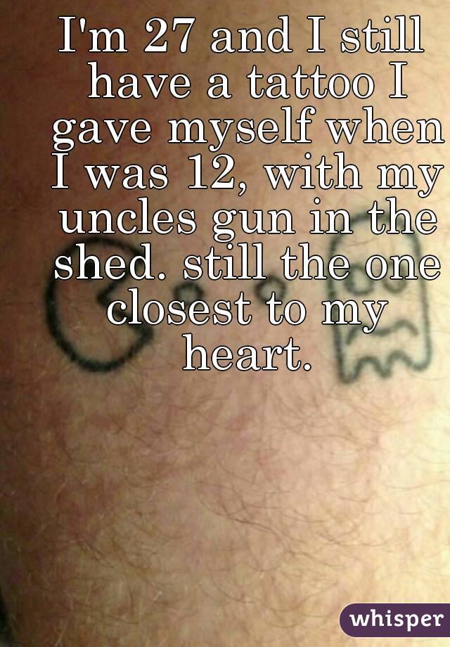 I'm 27 and I still have a tattoo I gave myself when I was 12, with my uncles gun in the shed. still the one closest to my heart.