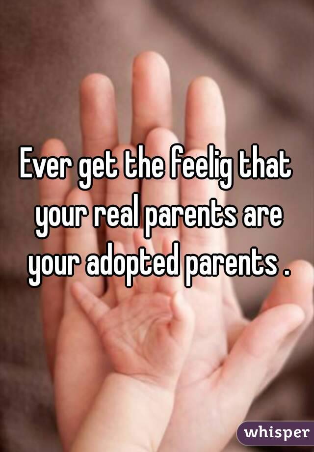 Ever get the feelig that your real parents are your adopted parents .