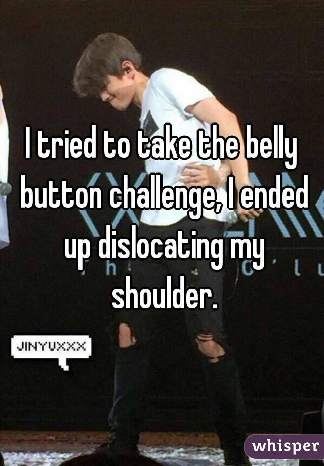 I tried to take the belly button challenge, I ended up dislocating my shoulder.