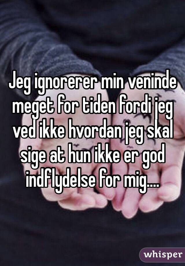 Jeg ignorerer min veninde meget for tiden fordi jeg ved ikke hvordan jeg skal sige at hun ikke er god indflydelse for mig.... 