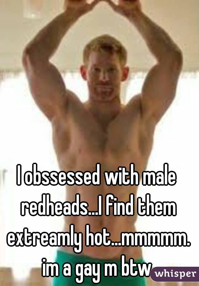 I obssessed with male redheads...I find them extreamly hot...mmmmm. im a gay m btw.