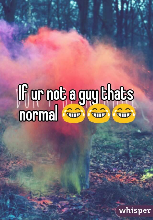 If ur not a guy thats normal 😂😂😂