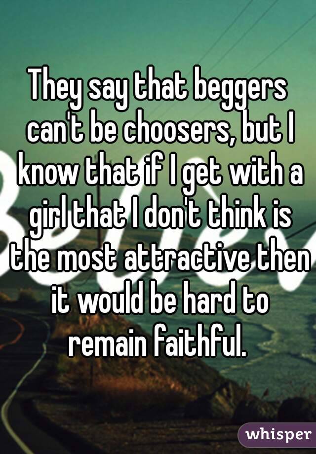 They say that beggers can't be choosers, but I know that if I get with a girl that I don't think is the most attractive then it would be hard to remain faithful. 