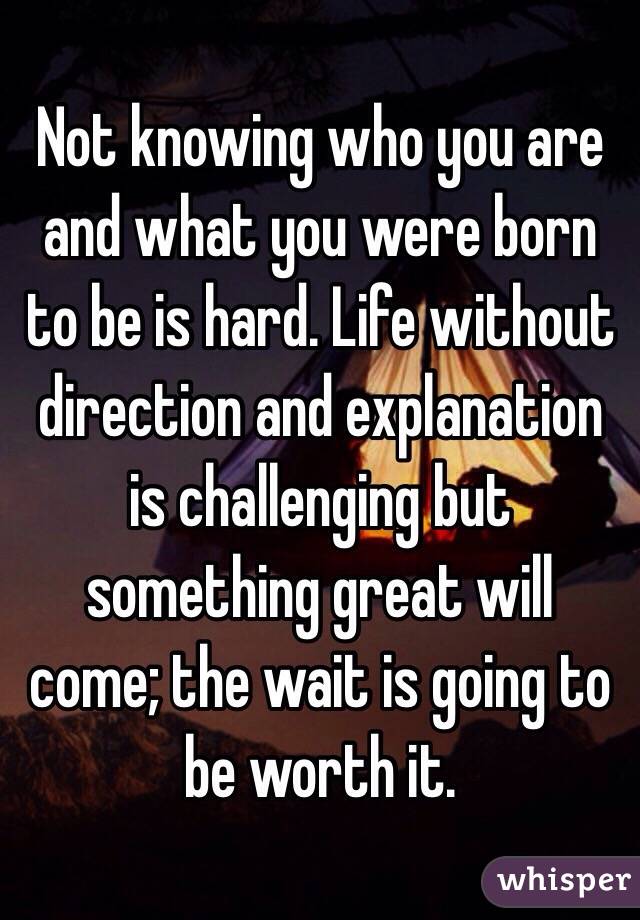 Not knowing who you are and what you were born to be is hard. Life without direction and explanation is challenging but something great will come; the wait is going to be worth it. 