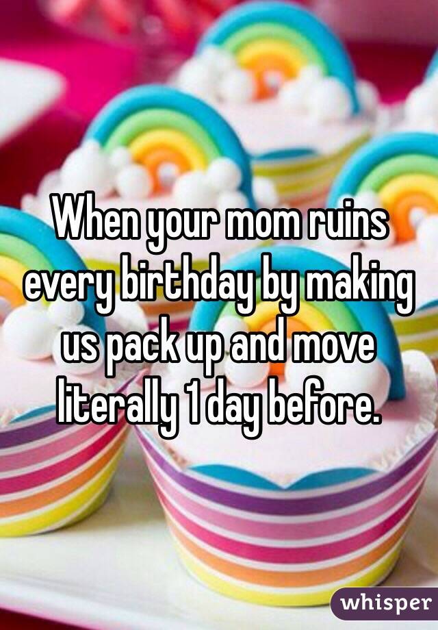 When your mom ruins every birthday by making us pack up and move literally 1 day before.