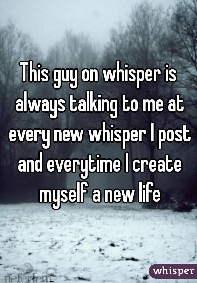 This guy on whisper is always talking to me at every new whisper I post and everytime I create myself a new life