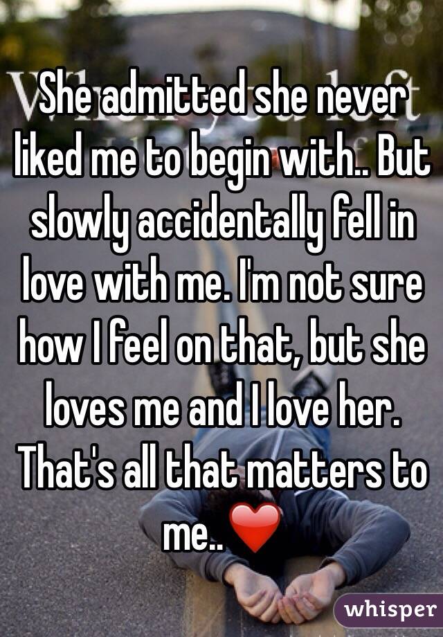 She admitted she never liked me to begin with.. But slowly accidentally fell in love with me. I'm not sure how I feel on that, but she loves me and I love her. That's all that matters to me..❤️