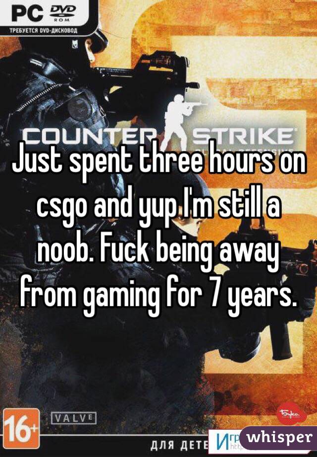 Just spent three hours on csgo and yup I'm still a noob. Fuck being away from gaming for 7 years. 